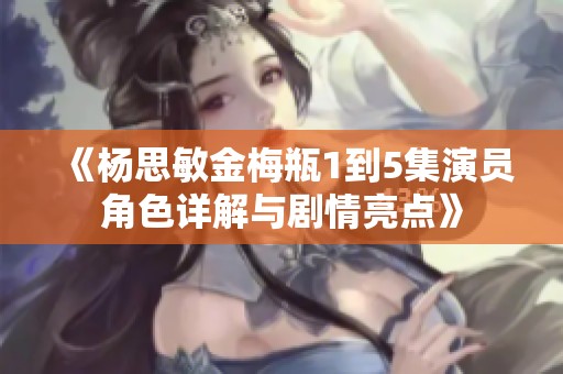 《杨思敏金梅瓶1到5集演员角色详解与剧情亮点》