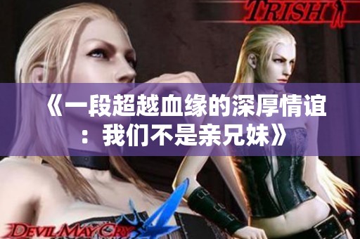 《一段超越血缘的深厚情谊：我们不是亲兄妹》