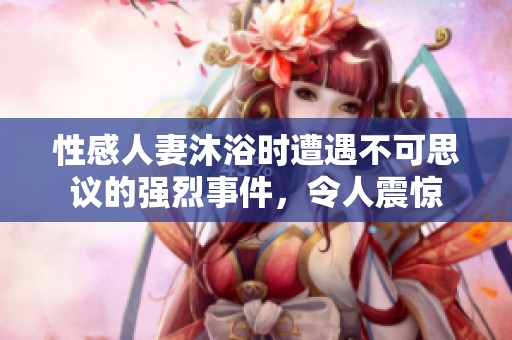 性感人妻沐浴时遭遇不可思议的强烈事件，令人震惊