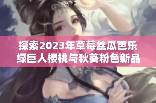 探索2023年草莓丝瓜芭乐绿巨人樱桃与秋葵粉色新品特色