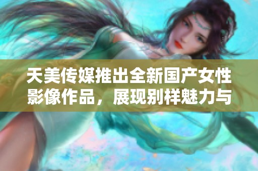 天美传媒推出全新国产女性影像作品，展现别样魅力与风采
