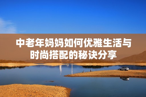 中老年妈妈如何优雅生活与时尚搭配的秘诀分享