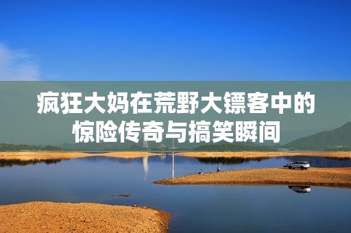 疯狂大妈在荒野大镖客中的惊险传奇与搞笑瞬间