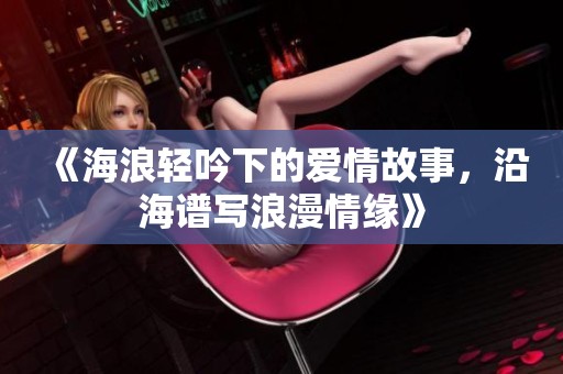 《海浪轻吟下的爱情故事，沿海谱写浪漫情缘》