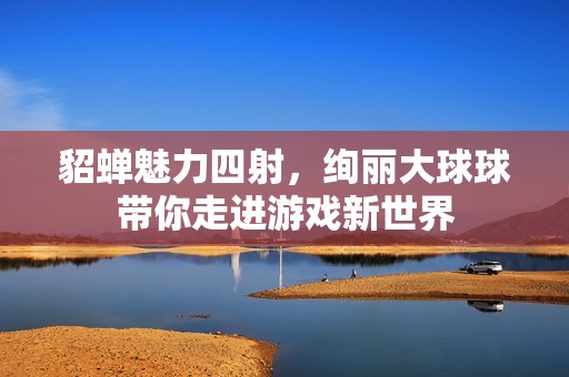 貂蝉魅力四射，绚丽大球球带你走进游戏新世界