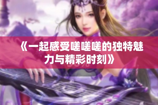 《一起感受嗟嗟嗟的独特魅力与精彩时刻》