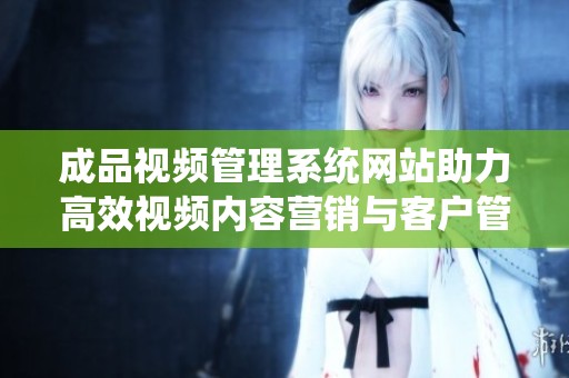 成品视频管理系统网站助力高效视频内容营销与客户管理