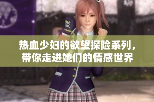 热血少妇的欲望探险系列，带你走进她们的情感世界
