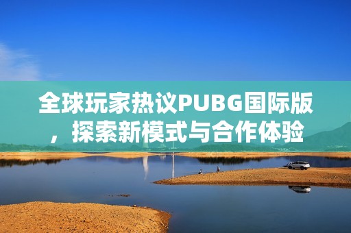 全球玩家热议PUBG国际版，探索新模式与合作体验