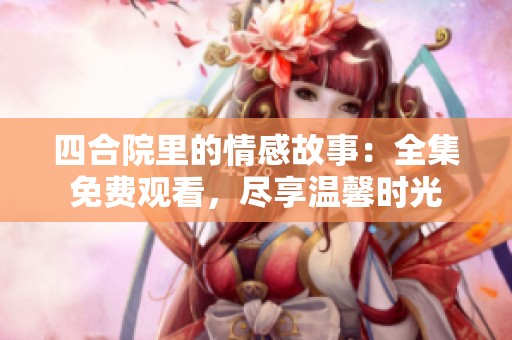 四合院里的情感故事：全集免费观看，尽享温馨时光