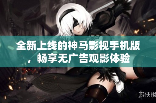 全新上线的神马影视手机版，畅享无广告观影体验