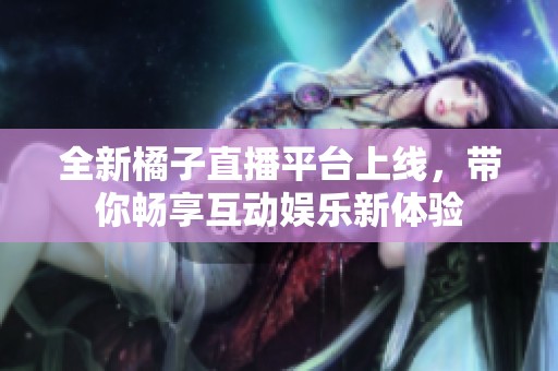 全新橘子直播平台上线，带你畅享互动娱乐新体验