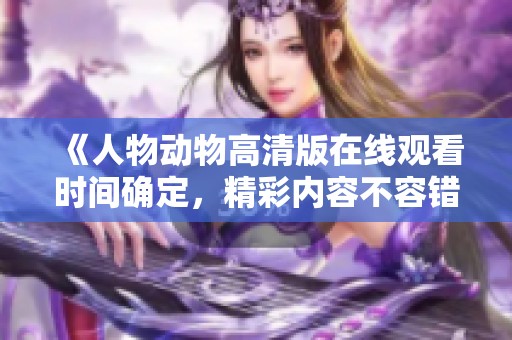 《人物动物高清版在线观看时间确定，精彩内容不容错过》