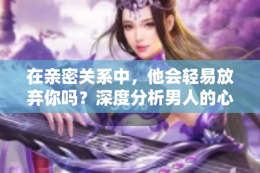 在亲密关系中，他会轻易放弃你吗？深度分析男人的心态