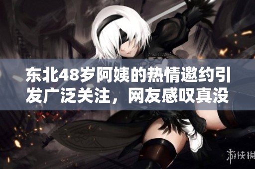 东北48岁阿姨的热情邀约引发广泛关注，网友感叹真没谁了