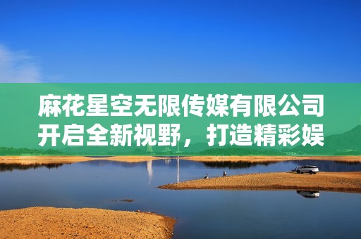 麻花星空无限传媒有限公司开启全新视野，打造精彩娱乐新体验