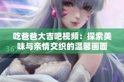 吃爸爸大吉吧视频：探索美味与亲情交织的温馨画面