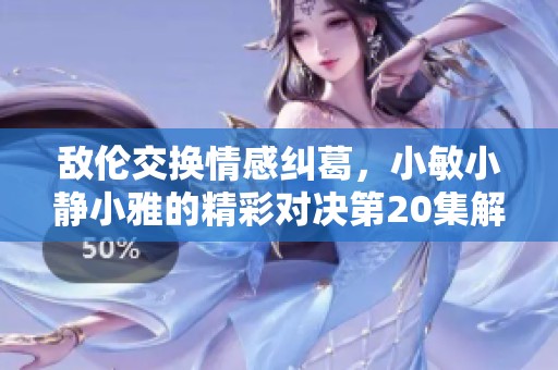 敌伦交换情感纠葛，小敏小静小雅的精彩对决第20集解析