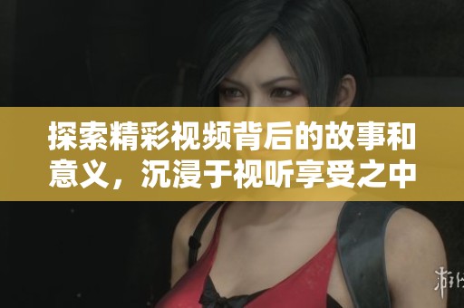 探索精彩视频背后的故事和意义，沉浸于视听享受之中