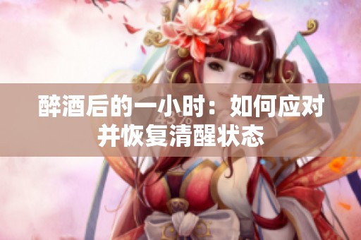 醉酒后的一小时：如何应对并恢复清醒状态