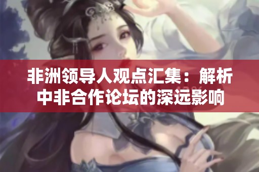 非洲领导人观点汇集：解析中非合作论坛的深远影响