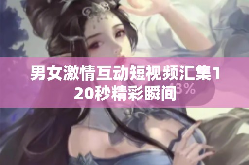 男女激情互动短视频汇集120秒精彩瞬间