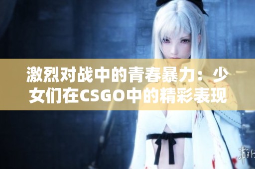 激烈对战中的青春暴力：少女们在CSGO中的精彩表现高清回顾