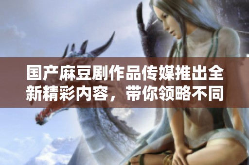 国产麻豆剧作品传媒推出全新精彩内容，带你领略不同风格
