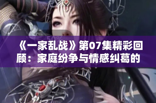 《一家乱战》第07集精彩回顾：家庭纷争与情感纠葛的交锋
