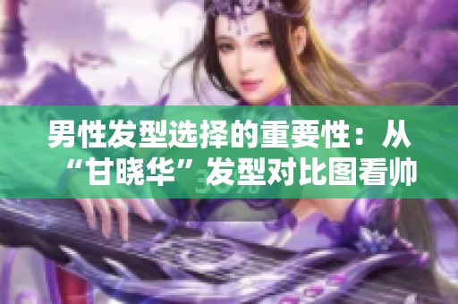 男性发型选择的重要性：从“甘晓华”发型对比图看帅气秘诀