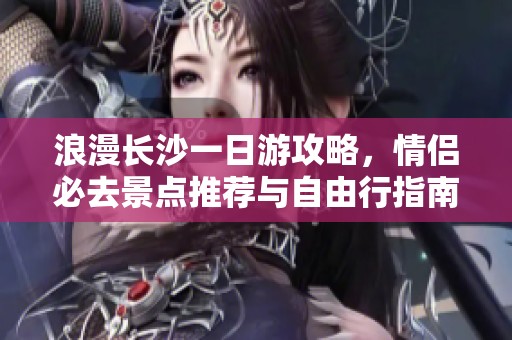 浪漫长沙一日游攻略，情侣必去景点推荐与自由行指南
