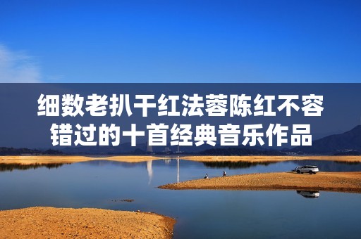 细数老扒干红法蓉陈红不容错过的十首经典音乐作品