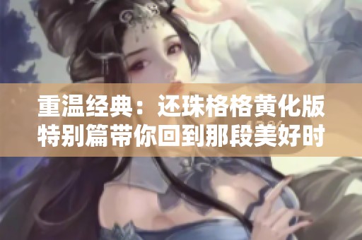 重温经典：还珠格格黄化版特别篇带你回到那段美好时光