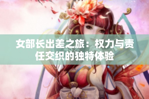 女部长出差之旅：权力与责任交织的独特体验