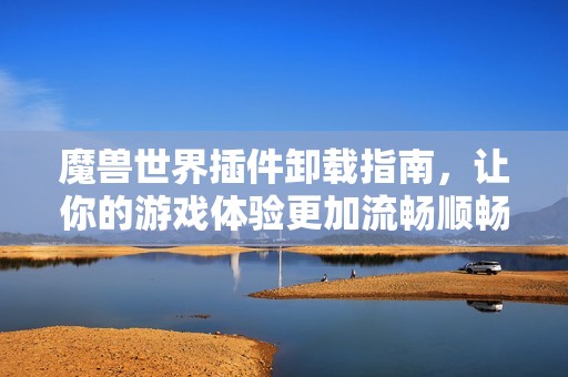 魔兽世界插件卸载指南，让你的游戏体验更加流畅顺畅