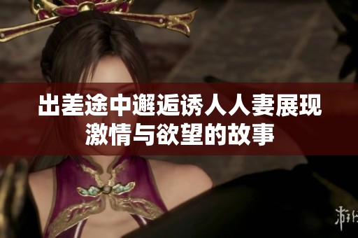 出差途中邂逅诱人人妻展现激情与欲望的故事