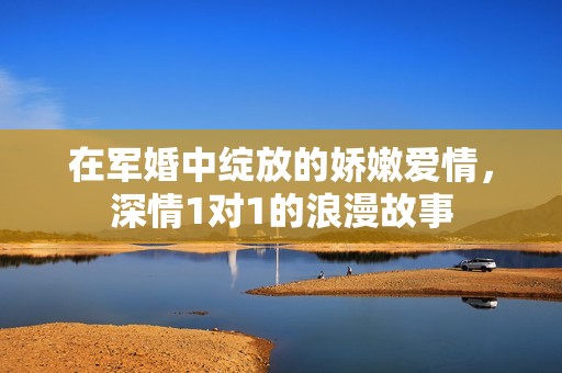在军婚中绽放的娇嫩爱情，深情1对1的浪漫故事