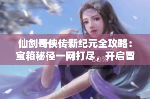 仙剑奇侠传新纪元全攻略：宝箱秘径一网打尽，开启冒险之旅！