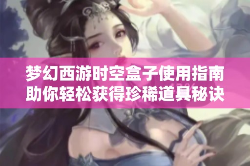 梦幻西游时空盒子使用指南助你轻松获得珍稀道具秘诀