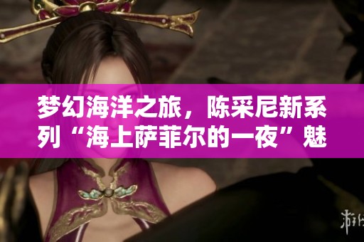 梦幻海洋之旅，陈采尼新系列“海上萨菲尔的一夜”魅力揭晓