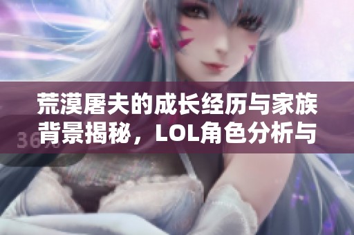 荒漠屠夫的成长经历与家族背景揭秘，LOL角色分析与评价