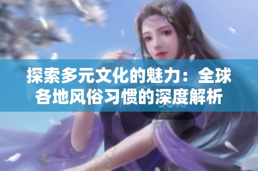 探索多元文化的魅力：全球各地风俗习惯的深度解析