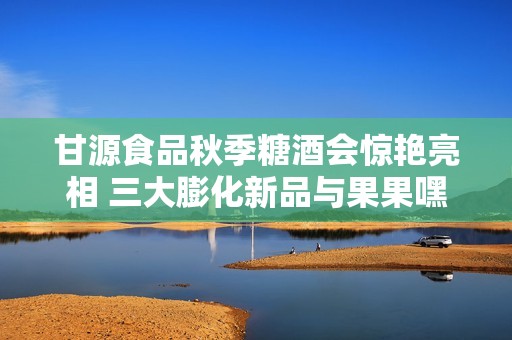 甘源食品秋季糖酒会惊艳亮相 三大膨化新品与果果嘿巧助力品牌新篇章