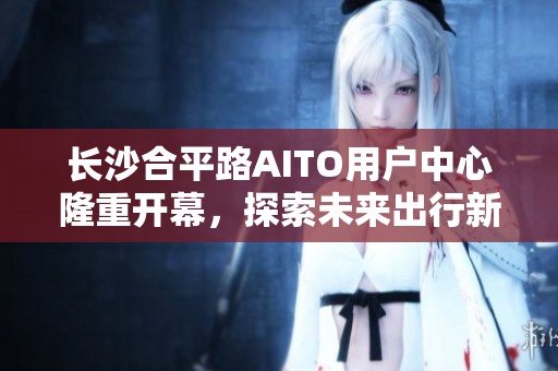 长沙合平路AITO用户中心隆重开幕，探索未来出行新体验