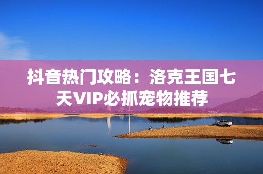 抖音热门攻略：洛克王国七天VIP必抓宠物推荐
