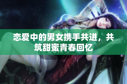 恋爱中的男女携手共进，共筑甜蜜青春回忆