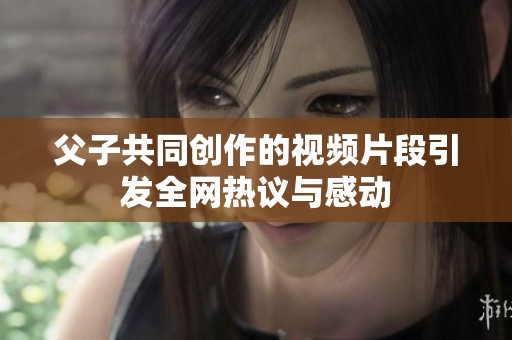父子共同创作的视频片段引发全网热议与感动