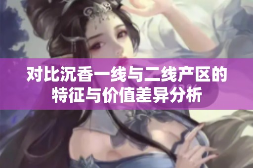 对比沉香一线与二线产区的特征与价值差异分析