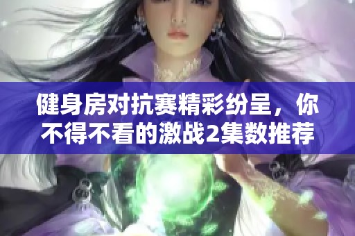 健身房对抗赛精彩纷呈，你不得不看的激战2集数推荐