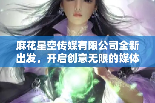 麻花星空传媒有限公司全新出发，开启创意无限的媒体之旅